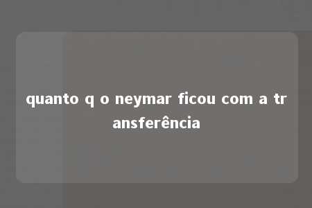 quanto q o neymar ficou com a transferência