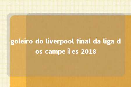 goleiro do liverpool final da liga dos campeões 2018