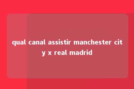 qual canal assistir manchester city x real madrid