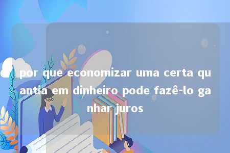 por que economizar uma certa quantia em dinheiro pode fazê-lo ganhar juros