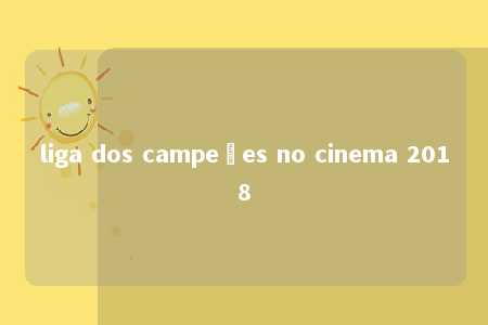 liga dos campeões no cinema 2018