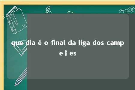 que dia é o final da liga dos campeões