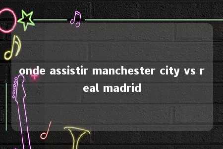 onde assistir manchester city vs real madrid