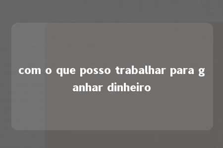 com o que posso trabalhar para ganhar dinheiro