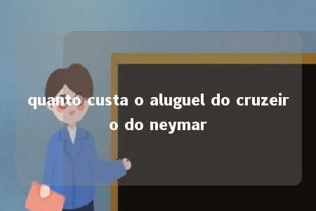 quanto custa o aluguel do cruzeiro do neymar