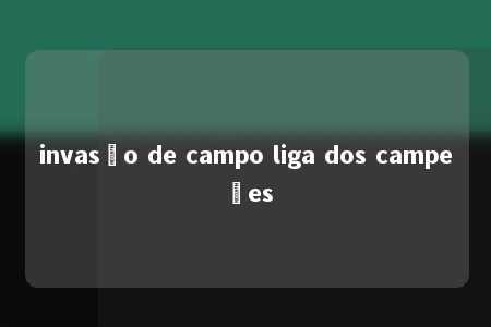 invasão de campo liga dos campeões