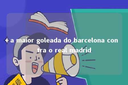 a maior goleada do barcelona contra o real madrid