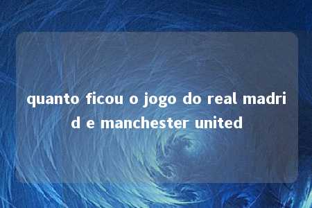 quanto ficou o jogo do real madrid e manchester united