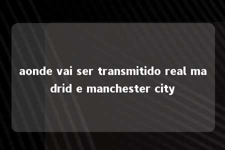 aonde vai ser transmitido real madrid e manchester city