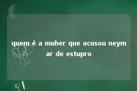 quem é a muher que acusou neymar de estupro