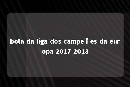 bola da liga dos campeões da europa 2017 2018