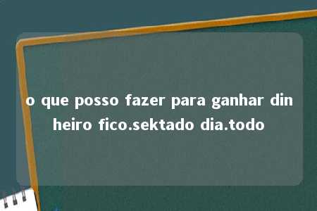 o que posso fazer para ganhar dinheiro fico.sektado dia.todo