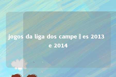 jogos da liga dos campeões 2013 e 2014