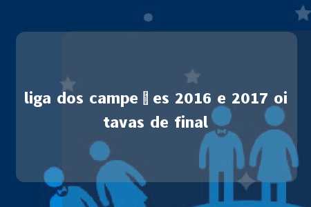 liga dos campeões 2016 e 2017 oitavas de final