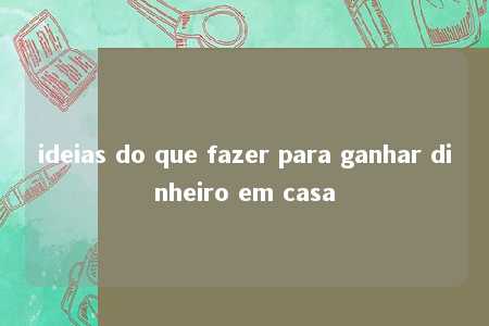 ideias do que fazer para ganhar dinheiro em casa