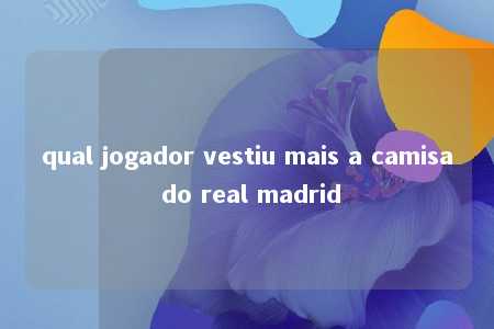 qual jogador vestiu mais a camisa do real madrid