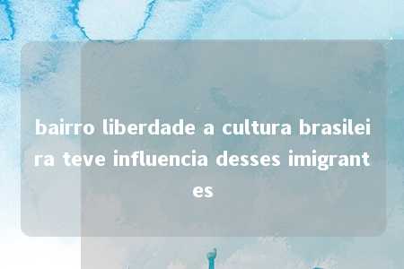 bairro liberdade a cultura brasileira teve influencia desses imigrantes