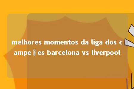 melhores momentos da liga dos campeões barcelona vs liverpool