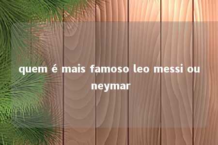 quem é mais famoso leo messi ou neymar