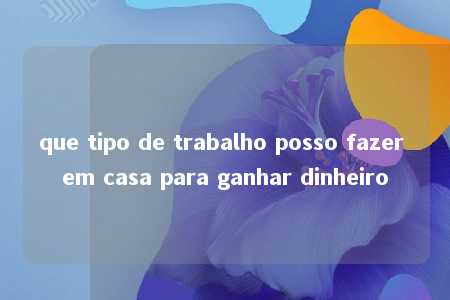 que tipo de trabalho posso fazer em casa para ganhar dinheiro