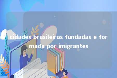 cidades brasileiras fundadas e formada por imigrantes