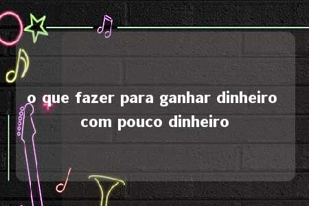 o que fazer para ganhar dinheiro com pouco dinheiro