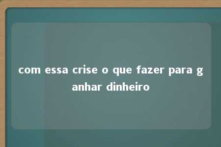 com essa crise o que fazer para ganhar dinheiro