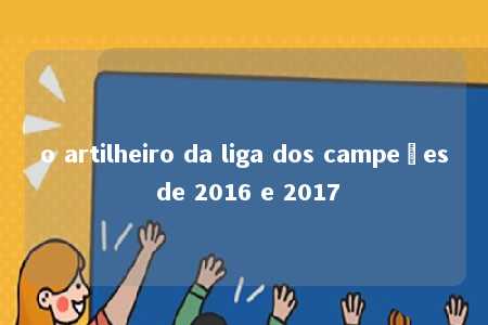 o artilheiro da liga dos campeões de 2016 e 2017