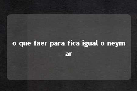 o que faer para fica igual o neymar