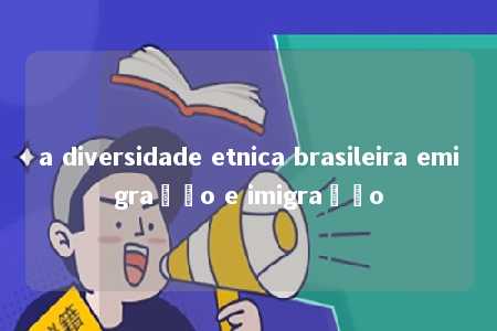 a diversidade etnica brasileira emigração e imigração