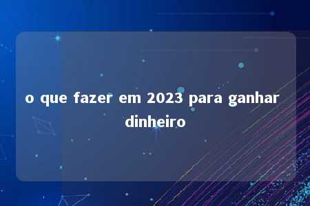 o que fazer em 2023 para ganhar dinheiro