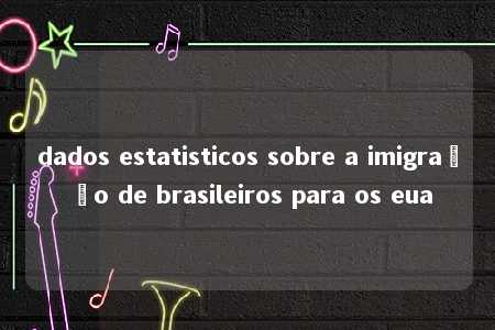 dados estatisticos sobre a imigração de brasileiros para os eua