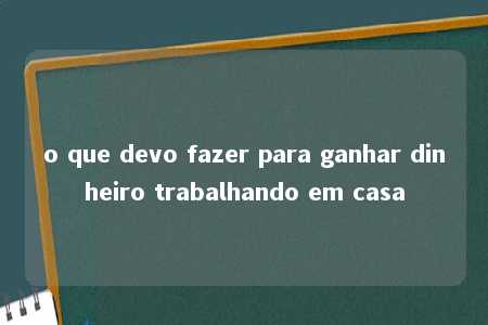 o que devo fazer para ganhar dinheiro trabalhando em casa