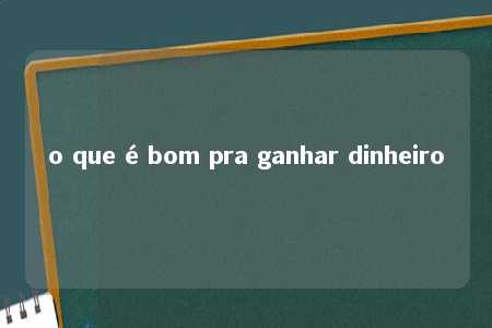 o que é bom pra ganhar dinheiro