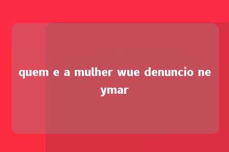 quem e a mulher wue denuncio neymar