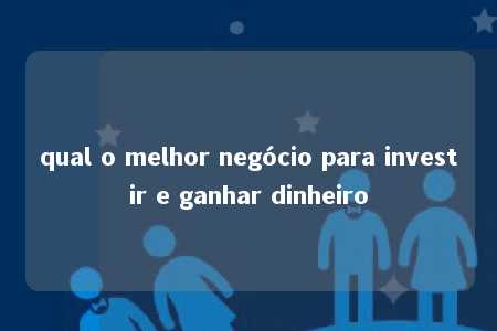 qual o melhor negócio para investir e ganhar dinheiro