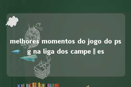 melhores momentos do jogo do psg na liga dos campeões