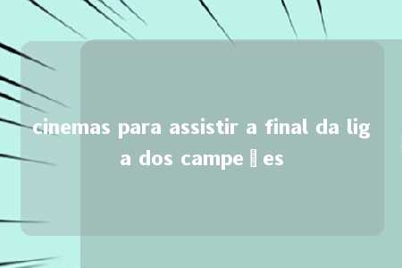 cinemas para assistir a final da liga dos campeões