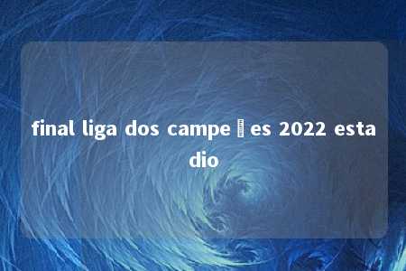 final liga dos campeões 2022 estadio