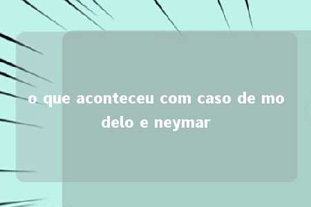 o que aconteceu com caso de modelo e neymar