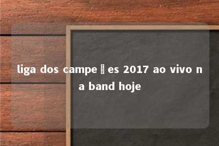 liga dos campeões 2017 ao vivo na band hoje