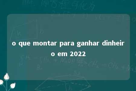 o que montar para ganhar dinheiro em 2022