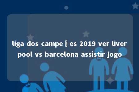 liga dos campeões 2019 ver liverpool vs barcelona assistir jogo