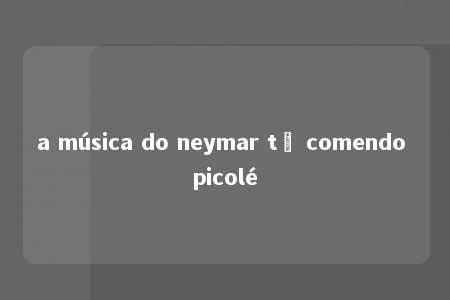 a música do neymar tô comendo picolé