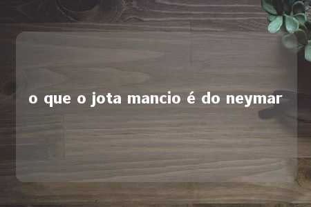 o que o jota mancio é do neymar