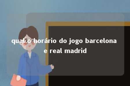 qual o horário do jogo barcelona e real madrid