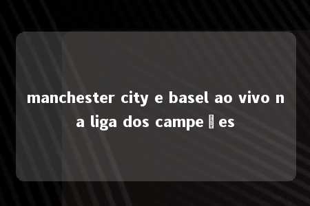 manchester city e basel ao vivo na liga dos campeões