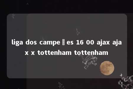 liga dos campeões 16 00 ajax ajax x tottenham tottenham