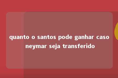 quanto o santos pode ganhar caso neymar seja transferido