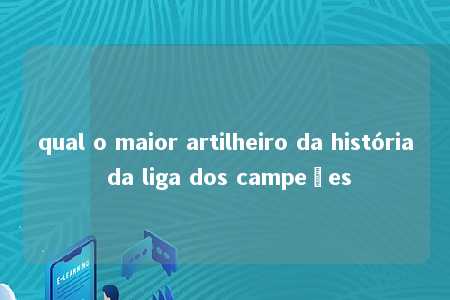 qual o maior artilheiro da história da liga dos campeões